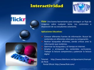 Flickr Una buena herramienta para conseguir un flujo de
imágenes sobre cualquier tema. Los contenidos a
disposición de sus estudiantes solamente.
Aplicaciones Educativas:
Conocer diferentes fuentes de información. Buscar los
contenidos en diferentes sitios para su comparación.
Realizar búsquedas eficientes, siendo críticos ante la
información que recibimos.
Optimizar las búsquedas y el tiempo en internet.
Ampliar y enriquecer los contenidos curriculares.
Trabajar la lectura comprensiva y potenciar la lectura
digital

Tutorial: http://www.slideshare.net/Ignacioamr/manualde-flirck
Portal Oficial: http://www.flickr.com/

 