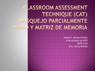 ClassroomAssessmentTechnique (CAT)Bosquejo Parcialmente vacio y matriz de memoria Suhail D. Alicea Castillo  6 de octubre de 2010 EDPE 4155 Dra. Canny Bellido 