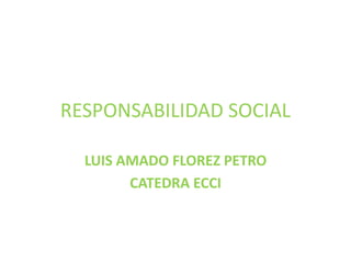 RESPONSABILIDAD SOCIAL
LUIS AMADO FLOREZ PETRO
CATEDRA ECCI
 