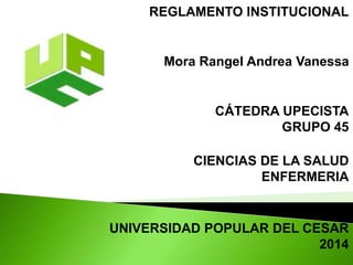 REGLAMENTO INSTITUCIONAL 
Mora Rangel Andrea Vanessa 
CÁTEDRA UPECISTA 
GRUPO 45 
CIENCIAS DE LA SALUD 
ENFERMERIA 
UNIVERSIDAD POPULAR DEL CESAR 
2014 
 