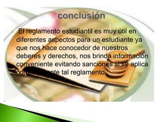  El reglamento estudiantil es muy útil en 
diferentes aspectos para un estudiante ya 
que nos hace conocedor de nuestros 
deberes y derechos, nos brinda información 
conveniente evitando sanciones si se aplica 
correctamente tal reglamento. 
 
