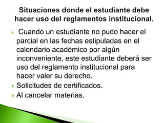  Cuando un estudiante no pudo hacer el 
parcial en las fechas estipuladas en el 
calendario académico por algún 
inconveniente, este estudiante deberá ser 
uso del reglamento institucional para 
hacer valer su derecho. 
 Solicitudes de certificados. 
 Al cancelar materias. 
 
