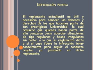 DEFINICIÓN PROPIA 
El reglamento estudiantil es útil y 
necesario para conocer los deberes y 
derechos de los que hacemos parte de 
tan prestigiosa Universidad, la cual 
requiere que quienes hacen parte de 
ella conozcan como abordar situaciones 
de tipo regulares y hasta irregulares 
sin faltar a lo que su reglamento dicta 
y si el caso fuere la infracción tener 
conocimiento para seguir el conducto 
regular ya plasmado en dicho 
reglamento. 
 