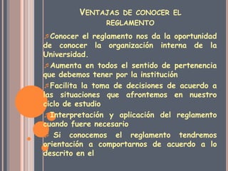 VENTAJAS DE CONOCER EL 
REGLAMENTO 
Conocer el reglamento nos da la oportunidad 
de conocer la organización interna de la 
Universidad. 
Aumenta en todos el sentido de pertenencia 
que debemos tener por la institución 
Facilita la toma de decisiones de acuerdo a 
las situaciones que afrontemos en nuestro 
ciclo de estudio 
Interpretación y aplicación del reglamento 
cuando fuere necesario 
 Si conocemos el reglamento tendremos 
orientación a comportarnos de acuerdo a lo 
descrito en el 
 