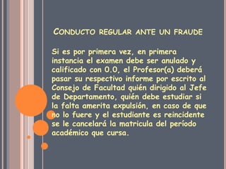 CONDUCTO REGULAR ANTE UN FRAUDE 
Si es por primera vez, en primera 
instancia el examen debe ser anulado y 
calificado con 0.0, el Profesor(a) deberá 
pasar su respectivo informe por escrito al 
Consejo de Facultad quién dirigido al Jefe 
de Departamento, quién debe estudiar si 
la falta amerita expulsión, en caso de que 
no lo fuere y el estudiante es reincidente 
se le cancelará la matricula del período 
académico que cursa. 
 