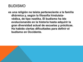 BUDISMO
es una religión no teísta perteneciente a la familia
dhármica y, según la filosofía hinduista-
védica, de tipo nastika. El budismo ha ido
evolucionando en la historia hasta adquirir la
gran diversidad actual de escuelas y prácticas.
Ha habido ciertas dificultades para definir el
budismo en Occidente.
 