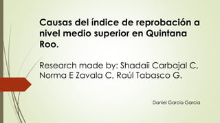 Causas del índice de reprobación a 
nivel medio superior en Quintana 
Roo. 
Research made by: Shadaii Carbajal C, 
Norma E Zavala C, Raúl Tabasco G. 
Daniel García García 
 