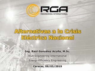 Alternativas a la Crisis
Eléctrica Nacional
Ing. Raúl González Acuña, M.Sc.
RGA Engineering International
Energy Efficiency Engineering
Caracas, 09/05/2019
 