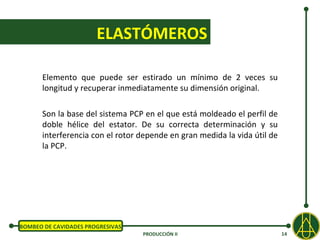 ELASTÓMEROS

      Elemento que puede ser estirado un mínimo de 2 veces su
      longitud y recuperar inmediatamente su dimensión original.

      Son la base del sistema PCP en el que está moldeado el perfil de
      doble hélice del estator. De su correcta determinación y su
      interferencia con el rotor depende en gran medida la vida útil de
      la PCP.




BOMBEO DE CAVIDADES PROGRESIVAS
                                  PRODUCCIÓN II                           14
 