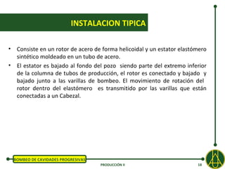 INSTALACION TIPICA

•    Consiste en un rotor de acero de forma helicoidal y un estator elastómero
     sintético moldeado en un tubo de acero.
•    El estator es bajado al fondo del pozo siendo parte del extremo inferior
     de la columna de tubos de producción, el rotor es conectado y bajado y
     bajado junto a las varillas de bombeo. El movimiento de rotación del
     rotor dentro del elastómero es transmitido por las varillas que están
     conectadas a un Cabezal.




    BOMBEO DE CAVIDADES PROGRESIVAS
                                      PRODUCCIÓN II                       18
 