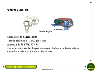 CABEZAL ANGULAR:




•Carga axial de 41,800 libras
•Torque continuo de 1,000 pie x libra.
•potencia de 75 KW (100 HP)
•La contra rotación (back-spin) está controlada por un freno a disco
automático y de accionamiento hidráulico.




BOMBEO DE CAVIDADES PROGRESIVAS
                                  PRODUCCIÓN II                        26
 