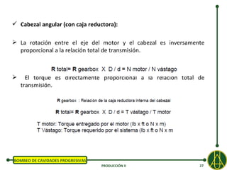  Cabezal angular (con caja reductora):

 La rotación entre el eje del motor y el cabezal es inversamente
  proporcional a la relación total de transmisión.



     El torque es directamente proporcional a la relación total de
    transmisión.




BOMBEO DE CAVIDADES PROGRESIVAS
                                  PRODUCCIÓN II                  27
 