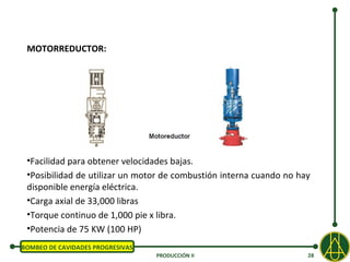 MOTORREDUCTOR:




 •Facilidad para obtener velocidades bajas.
 •Posibilidad de utilizar un motor de combustión interna cuando no hay
 disponible energía eléctrica.
 •Carga axial de 33,000 libras
 •Torque continuo de 1,000 pie x libra.
 •Potencia de 75 KW (100 HP)
BOMBEO DE CAVIDADES PROGRESIVAS
                                  PRODUCCIÓN II                      28
 
