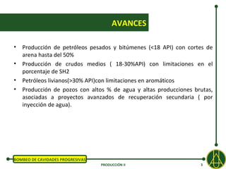 AVANCES

• Producción de petróleos pesados y bitúmenes (<18 API) con cortes de
  arena hasta del 50%
• Producción de crudos medios ( 18-30%API) con limitaciones en el
  porcentaje de SH2
• Petróleos livianos(>30% API)con limitaciones en aromáticos
• Producción de pozos con altos % de agua y altas producciones brutas,
  asociadas a proyectos avanzados de recuperación secundaria ( por
  inyección de agua).




BOMBEO DE CAVIDADES PROGRESIVAS
                                  PRODUCCIÓN II                  3
 