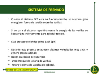 SISTEMA DE FRENADO

 •   Cuando el sistema PCP esta en funcionamiento, se acumula gran
     energía en forma de torsión sobre las varillas.

 •   Si se para el sistema repentinamente la energía de las varillas se
     libera y gira inversamente para generar torsión.

 •   Este proceso se conoce como Back Spin.

 • Durante este proceso se pueden alcanzar velocidades muy altas y
   genera grandes daños:
  Daños en equipo de superficie
  Desenrosque de la sarta de varillas
  rotura violenta de la polea de cabezal.
BOMBEO DE CAVIDADES PROGRESIVAS
                                  PRODUCCIÓN II                       32
 