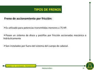 TIPOS DE FRENOS

Freno de accionamiento por fricción:

Es utilizado para potencias transmitidas menores a 75 HP.

Posee un sistema de disco y pastillas por fricción accionadas mecánica o
hidráulicamente

Son instalados por fuera del sistema del cuerpo de cabezal.




  BOMBEO DE CAVIDADES PROGRESIVAS
                                    PRODUCCIÓN II                    35
 