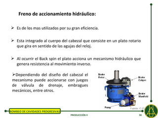 Freno de accionamiento hidráulico:

 Es de los mas utilizados por su gran eficiencia.

 Esta integrado al cuerpo del cabezal que consiste en un plato rotario
  que gira en sentido de las agujas del reloj.

 Al ocurrir el Back spin el plato acciona un mecanismo hidráulico que
  genera resistencia al movimiento inverso.

 Dependiendo del diseño del cabezal el
 mecanismo puede accionarse con juegos
 de válvula de drenaje, embragues
 mecánicos, entre otros.



BOMBEO DE CAVIDADES PROGRESIVAS
                                  PRODUCCIÓN II                      36
 