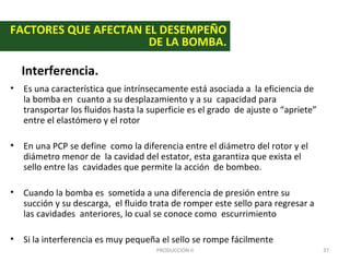 FACTORES QUE AFECTAN EL DESEMPEÑO
                      DE LA BOMBA.

  Interferencia.
• Es una característica que intrínsecamente está asociada a la eficiencia de
  la bomba en cuanto a su desplazamiento y a su capacidad para
  transportar los fluidos hasta la superficie es el grado de ajuste o “apriete”
  entre el elastómero y el rotor

• En una PCP se define como la diferencia entre el diámetro del rotor y el
  diámetro menor de la cavidad del estator, esta garantiza que exista el
  sello entre las cavidades que permite la acción de bombeo.

• Cuando la bomba es sometida a una diferencia de presión entre su
  succión y su descarga, el fluido trata de romper este sello para regresar a
  las cavidades anteriores, lo cual se conoce como escurrimiento

• Si la interferencia es muy pequeña el sello se rompe fácilmente
                                     PRODUCCIÓN II                                37
 