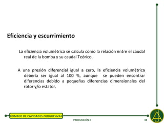 Eficiencia y escurrimiento

      La eficiencia volumétrica se calcula como la relación entre el caudal
         real de la bomba y su caudal Teórico.

     A una presión diferencial igual a cero, la eficiencia volumétrica
       debería ser igual al 100 %, aunque se pueden encontrar
       diferencias debido a pequeñas diferencias dimensionales del
       rotor y/o estator.




 BOMBEO DE CAVIDADES PROGRESIVAS
                                   PRODUCCIÓN II                          38
 