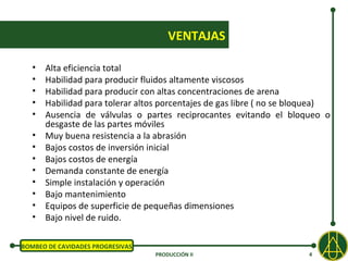 VENTAJAS

   •   Alta eficiencia total
   •   Habilidad para producir fluidos altamente viscosos
   •   Habilidad para producir con altas concentraciones de arena
   •   Habilidad para tolerar altos porcentajes de gas libre ( no se bloquea)
   •   Ausencia de válvulas o partes reciprocantes evitando el bloqueo o
       desgaste de las partes móviles
   •   Muy buena resistencia a la abrasión
   •   Bajos costos de inversión inicial
   •   Bajos costos de energía
   •   Demanda constante de energía
   •   Simple instalación y operación
   •   Bajo mantenimiento
   •   Equipos de superficie de pequeñas dimensiones
   •   Bajo nivel de ruido.

BOMBEO DE CAVIDADES PROGRESIVAS
                                  PRODUCCIÓN II                        4
 
