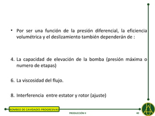 • Por ser una función de la presión diferencial, la eficiencia
  volumétrica y el deslizamiento también dependerán de :



4. La capacidad de elevación de la bomba (presión máxima o
   numero de etapas)

6. La viscosidad del flujo.

8. Interferencia entre estator y rotor (ajuste)

BOMBEO DE CAVIDADES PROGRESIVAS
                                  PRODUCCIÓN II          40
 