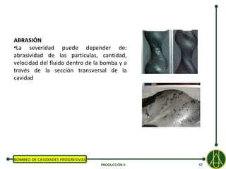 ABRASIÓN
•La severidad puede depender de:
abrasividad de las partículas, cantidad,
velocidad del fluido dentro de la bomba y a
través de la sección transversal de la
cavidad




BOMBEO DE CAVIDADES PROGRESIVAS
                                  PRODUCCIÓN II   47
 