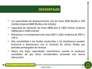 DESVENTAJAS


  • Las capacidades de desplazamiento real de hasta 2000 Bls/dia o 320
    m3/dia (máximo 4000 Bls/dia o 64 m3/dia)
  • Capacidad de elevación de hasta 6000 pies 0 1850 metros (máximo
    10050 pies o 3500 metros)
  • Resistencia a la temperatura de hasta 280 f o 138 c (máxima de 350 f o
    178 c)
  • Alta sensibilidad a los fluidos producidos ( los elastómeros pueden
    hincharse o deteriorarse con el contacto de ciertos fluidos por
    periodos prolongados de tiempo)
  • Opera con bajas capacidades volumétricas cuando se producen
    cantidades de gas libres considerables (evitando una buena
    lubricación)

BOMBEO DE CAVIDADES PROGRESIVAS
                                   PRODUCCIÓN II                      5
 