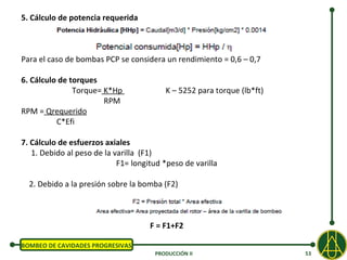 5. Cálculo de potencia requerida



Para el caso de bombas PCP se considera un rendimiento = 0,6 – 0,7

6. Cálculo de torques
               Torque= K*Hp               K – 5252 para torque (lb*ft)
                       RPM
RPM = Qrequerido
          C*Efi

7. Cálculo de esfuerzos axiales
   1. Debido al peso de la varilla (F1)
                            F1= longitud *peso de varilla

  2. Debido a la presión sobre la bomba (F2)



                                     F = F1+F2

BOMBEO DE CAVIDADES PROGRESIVAS
                                      PRODUCCIÓN II                      53
 