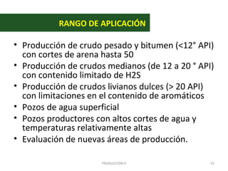 RANGO DE APLICACIÓN

• Producción de crudo pesado y bitumen (<12° API)
  con cortes de arena hasta 50
• Producción de crudos medianos (de 12 a 20 ° API)
  con contenido limitado de H2S
• Producción de crudos livianos dulces (> 20 API)
  con limitaciones en el contenido de aromáticos
• Pozos de agua superficial
• Pozos productores con altos cortes de agua y
  temperaturas relativamente altas
• Evaluación de nuevas áreas de producción.

                      PRODUCCIÓN II              55
 