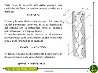 Cada ciclo de rotación del rotor produce dos
cavidades de flujo. La sección de esta cavidad esta
dada por.
                    A= 4 * d * E

El área y la velocidad son constantes. Así como el
caudal permanece uniforme. Estas características
del sistema son la deferencia entre el bombeo
alternativo con descarga pulsante.
El desplazamiento de la bomba, es el volumen
producido por cada vuelta del rotor, (En función del
área y de la longitud de la cavidad)

              V = A*L     = 4*dr*E*Ps

En tanto, el caudal es directamente proporcional al
desplazamiento y a la velocidad de rotación N

            Q=V*N = 4*dr*E*Ps*N
 BOMBEO DE CAVIDADES PROGRESIVAS
                                   PRODUCCIÓN II       9
 