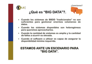 ¿Qué es “BIG DATA”?.

‣  Cuando los sistemas de BBDD “tradicionales” no son
   suficientes para gestionar enormes volúmenes de
   datos.
‣  Cuando los sistemas disponibles son heterogéneos
   pero queremos aprovecharlos.
‣  Cuando la cantidad de sistemas es amplia y la cantidad
   de fallos a ocurrir es elevada.
‣  Cuando el software a utilizar es capaz de asegurar la
   disponibilidad mínima requerida.


 ESTAMOS ANTE UN ESCENARIO PARA
           “BIG DATA”.
 