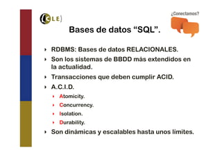 Bases de datos “SQL”.

‣  RDBMS: Bases de datos RELACIONALES.
‣  Son los sistemas de BBDD más extendidos en
   la actualidad.
‣  Transacciones que deben cumplir ACID.
‣  A.C.I.D.
  ‣  Atomicity.
  ‣  Concurrency.
  ‣  Isolation.
  ‣  Durability.
‣  Son dinámicas y escalables hasta unos límites.
 