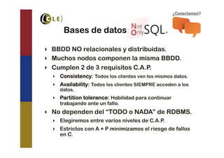 Bases de datos “NoSQL”.

‣  BBDD NO relacionales y distribuidas.
‣  Muchos nodos componen la misma BBDD.
‣  Cumplen 2 de 3 requisitos C.A.P.
  ‣  Consistency: Todos los clientes ven los mismos datos.
  ‣  Availability: Todos los clientes SIEMPRE acceden a los
     datos.
  ‣  Partition tolerance: Habilidad para continuar
     trabajando ante un fallo.
‣  No dependen del “TODO o NADA” de RDBMS.
  ‣  Elegiremos entre varios niveles de C.A.P.
  ‣  Estrictos con A + P minimizamos el riesgo de fallos
     en C.
 