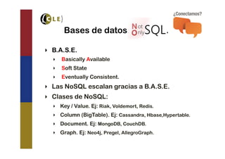 Bases de datos “NoSQL”.

‣  B.A.S.E.
  ‣  Basically Available
  ‣  Soft State
  ‣  Eventually Consistent.
‣  Las NoSQL escalan gracias a B.A.S.E.
‣  Clases de NoSQL:
  ‣  Key / Value. Ej: Riak, Voldemort, Redis.
  ‣  Column (BigTable). Ej: Cassandra, Hbase,Hypertable.
  ‣  Document. Ej: MongoDB, CouchDB.
  ‣  Graph. Ej: Neo4j, Pregel, AllegroGraph.
 