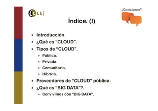 Índice. (I)

‣  Introducción.
‣  ¿Qué es “CLOUD”.
‣  Tipos de “CLOUD”.
   ‣  Pública.
   ‣  Privada.
   ‣  Comunitaria.
   ‣  Híbrida.
‣  Proveedores de “CLOUD” pública.
‣  ¿Qué es “BIG DATA”?.
   ‣  Convivimos con “BIG DATA”.
 