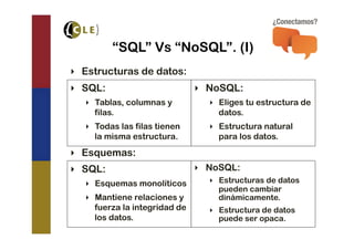 “SQL” Vs “NoSQL”. (I)
‣  Estructuras de datos:
‣  SQL:                         ‣  NoSQL:
   ‣  Tablas, columnas y          ‣  Eliges tu estructura de
      filas.                         datos.
   ‣  Todas las filas tienen      ‣  Estructura natural
      la misma estructura.           para los datos.
‣  Esquemas:
‣  SQL:                         ‣  NoSQL:
   ‣  Esquemas monolíticos        ‣  Estructuras de datos
                                     pueden cambiar
   ‣  Mantiene relaciones y          dinámicamente.
      fuerza la integridad de     ‣  Estructura de datos
      los datos.                     puede ser opaca.
 