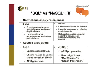 “SQL” Vs “NoSQL”. (II)
‣  Normalizaciones y relaciones:
‣  SQL:                          ‣  NoSQL:
   ‣  El modelo de datos se       ‣  La denormalización no es mala.
      normaliza para eliminar     ‣  Las relaciones no son definidas
      duplicidades.                  explícitamente.
   ‣  La normalización            ‣  Datos relacionados se suelen
      establece las relaciones       encontrar agrupados y
      entre tablas.                  almacenados como una
                                     unidad.
‣  Acceso a los datos:
‣  SQL:                          ‣  NoSQL:
   ‣  Operaciones C.R.U.D.          ‣  APIS propietarias.
   ‣  Obtener datos de varias       ‣  Usan algoritmos
      tablas necesitan JOINS.          “MapReduce” y
   ‣  APIS genéricas.                  “Graph traversals”.
 