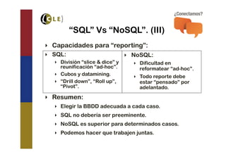 “SQL” Vs “NoSQL”. (III)
‣  Capacidades para “reporting”:
‣  SQL:                           ‣  NoSQL:
   ‣  División “slice & dice” y     ‣  Dificultad en
      reunificación “ad-hoc”.          reformatear “ad-hoc”.
   ‣  Cubos y datamining.           ‣  Todo reporte debe
   ‣  “Drill down”, “Roll up”,         estar “pensado” por
      “Pivot”.                         adelantado.
‣  Resumen:
   ‣  Elegir la BBDD adecuada a cada caso.
   ‣  SQL no debería ser preeminente.
   ‣  NoSQL es superior para determinados casos.
   ‣  Podemos hacer que trabajen juntas.
 