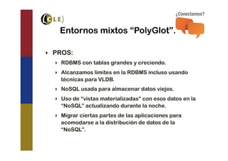 Entornos mixtos “PolyGlot”.

‣  PROS:
  ‣  RDBMS con tablas grandes y creciendo.
  ‣  Alcanzamos limites en la RDBMS incluso usando
     técnicas para VLDB.
  ‣  NoSQL usada para almacenar datos viejos.
  ‣  Uso de “vistas materializadas” con esos datos en la
     “NoSQL” actualizando durante la noche.
  ‣  Migrar ciertas partes de las aplicaciones para
     acomodarse a la distribución de datos de la
     “NoSQL”.
 