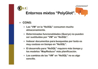 Entornos mixtos “PolyGlot”.

‣  CONS:
  ‣  Las “VM” en la “NoSQL” consumen mucho
     almacenamiento.
  ‣  Determinadas funcionalidades (Querys) no pueden
     ser sustituidas por “VM” en “NoSQL”.
  ‣  Indexar documentos para busquedas por texto es
     muy costoso en tiempo en “NoSQL”.
  ‣  El desarrollo para “NoSQL” requiere más tiempo y
     los modelos “MapReduce” más planificación.
  ‣  Los cambios de las “VM” en “NoSQL” no es algo
     sencillo.
 