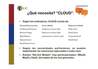 ¿Qué necesita? “CLOUD”.

‣  Según los estándares, CLOUD consta de:




‣  Según las necesidades particulares, se pueden
   implementar las soluciones adecuadas a cada caso.
‣  Existen “Service Models” muy particularizados: DBaaS,
   MaaS y DaaS, derivados de los tres generales.
 