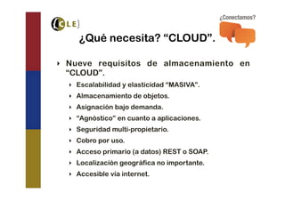 ¿Qué necesita? “CLOUD”.

‣  Nueve requisitos de almacenamiento en
   “CLOUD”.
  ‣  Escalabilidad y elasticidad “MASIVA”.
  ‣  Almacenamiento de objetos.
  ‣  Asignación bajo demanda.
  ‣  “Agnóstico” en cuanto a aplicaciones.
  ‣  Seguridad multi-propietario.
  ‣  Cobro por uso.
  ‣  Acceso primario (a datos) REST o SOAP.
  ‣  Localización geográfica no importante.
  ‣  Accesible vía internet.
 