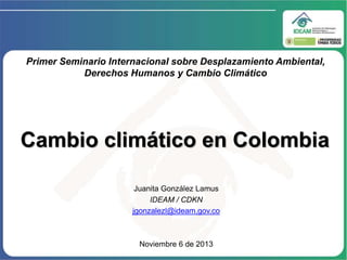 Primer Seminario Internacional sobre Desplazamiento Ambiental,
Derechos Humanos y Cambio Climático

Cambio climático en Colombia
Juanita González Lamus
IDEAM / CDKN
jgonzalezl@ideam.gov.co

Noviembre 6 de 2013

 