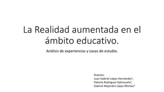 La Realidad aumentada en el
ámbito educativo.
Análisis de experiencias y casos de estudio.
Autores:
Juan Gabriel López Hernández1,
Paloma Rodríguez Valenzuela2,
Gabriel Alejandro López Morteo3
 