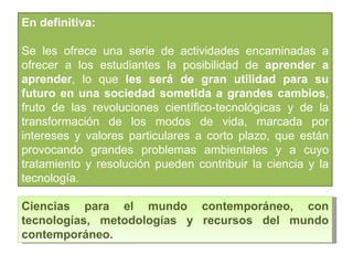 Ciencias para el mundo contemporáneo, con tecnologías, metodologías y recursos del mundo contemporáneo. En definitiva:  Se les ofrece una serie de actividades encaminadas a ofrecer a los estudiantes la posibilidad de  aprender a aprender , lo que  les será de gran utilidad para su futuro en una sociedad sometida a grandes cambios , fruto de las revoluciones científico-tecnológicas y de la transformación de los modos de vida, marcada por intereses y valores particulares a corto plazo, que están provocando grandes problemas ambientales y a cuyo tratamiento y resolución pueden contribuir la ciencia y la tecnología. 