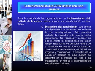 10
La transformación que CCPM implica para unaLa transformación que CCPM implica para una
empresaempresa
La transformación que CCPM implica para unaLa transformación que CCPM implica para una
empresaempresa
Para la mayoría de las organizaciones, la implementación del
método de la cadena crítica supone una transformación en tres
áreas:
1. Evaluación del rendimiento: que tendrá
por objeto medir el consumo que se hace
de los amortiguadores. Esto permitirá
controlar la velocidad a la que se están
consumiendo los recursos y conocer en
todo momento la disponibilidad del factor
tiempo. Esta forma de gestionar difiere de
la tradicional en que se buscaba controlar
los resultados de cada tarea y actividad, su
progreso y consecución. La dificultad de la
puesta en práctica de este método se
concentra en el traslado del foco a las
protecciones, en vez de a los procesos de
ejecución en sí mismos.
 