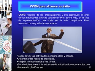 13
CCPM para alcanzar su éxitoCCPM para alcanzar su éxitoCCPM para alcanzar su éxitoCCPM para alcanzar su éxito
CCPM requiere de las organizaciones y sus ejecutivos el tener
ciertas habilidades básicas para tener éxito, sobre todo, en la fase
de implementación, que suele ser la más complicada. Para
avanzar con seguridad es necesario:
•Saber definir las actividades de forma clara y precisa.
•Determinar las redes de proyectos.
•Adaptar la capacitación a las tareas.
•Ser disciplinado en la introducción de actualizaciones y cambios que
afecten a la planificación.
 
