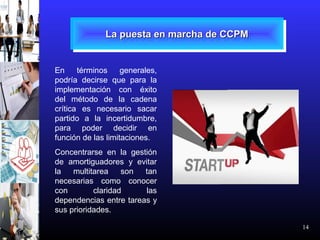 14
La puesta en marcha de CCPMLa puesta en marcha de CCPMLa puesta en marcha de CCPMLa puesta en marcha de CCPM
En términos generales,
podría decirse que para la
implementación con éxito
del método de la cadena
crítica es necesario sacar
partido a la incertidumbre,
para poder decidir en
función de las limitaciones.
Concentrarse en la gestión
de amortiguadores y evitar
la multitarea son tan
necesarias como conocer
con claridad las
dependencias entre tareas y
sus prioridades.
 
