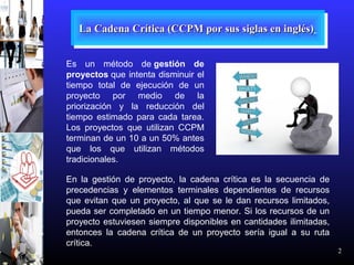 2
La Cadena Crítica (CCPM por sus siglas en inglés)La Cadena Crítica (CCPM por sus siglas en inglés)La Cadena Crítica (CCPM por sus siglas en inglés)La Cadena Crítica (CCPM por sus siglas en inglés)
Es un método de gestión de
proyectos que intenta disminuir el
tiempo total de ejecución de un
proyecto por medio de la
priorización y la reducción del
tiempo estimado para cada tarea.
Los proyectos que utilizan CCPM
terminan de un 10 a un 50% antes
que los que utilizan métodos
tradicionales.
En la gestión de proyecto, la cadena crítica es la secuencia de
precedencias y elementos terminales dependientes de recursos
que evitan que un proyecto, al que se le dan recursos limitados,
pueda ser completado en un tiempo menor. Si los recursos de un
proyecto estuviesen siempre disponibles en cantidades ilimitadas,
entonces la cadena crítica de un proyecto sería igual a su ruta
crítica.
 
