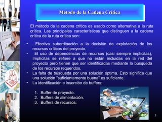 3
Método de la Cadena CríticaMétodo de la Cadena CríticaMétodo de la Cadena CríticaMétodo de la Cadena Crítica
El método de la cadena crítica es usado como alternativa a la ruta
crítica. Las principales características que distinguen a la cadena
crítica de la ruta crítica son:
• Efectiva subordinación a la decisión de explotación de los
recursos críticos del proyecto.
• El uso de dependencias de recursos (casi siempre implícitas),
Implícitas se refiere a que no están incluidas en la red del
proyecto pero tienen que ser identificadas mediante la búsqueda
de los recursos requeridos.
• La falta de búsqueda por una solución óptima. Esto significa que
una solución "suficientemente buena" es suficiente.
• La identificación e inserción de buffers:
1. Buffer de proyecto.
2. Buffers de alimentación.
3. Buffers de recursos.
 